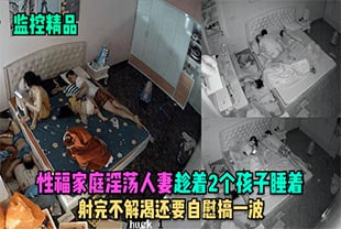 【监控精品】性福家庭淫荡人妻趁着2个孩子睡在勾引老公做爱，射完不解渴还要自慰搞一波